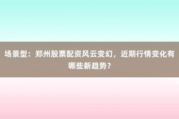 场景型：郑州股票配资风云变幻，近期行情变化有哪些新趋势？