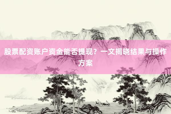 股票配资账户资金能否提现？一文揭晓结果与操作方案