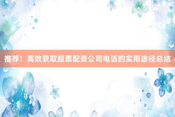 推荐！高效获取股票配资公司电话的实用途径总结