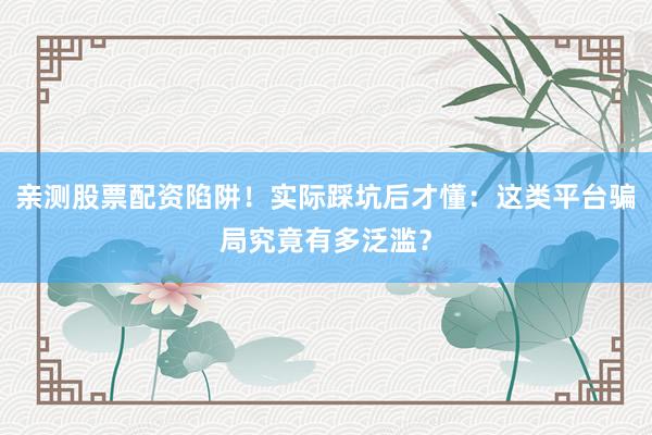 亲测股票配资陷阱！实际踩坑后才懂：这类平台骗局究竟有多泛滥？