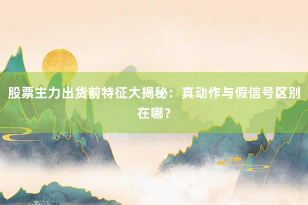 股票主力出货前特征大揭秘：真动作与假信号区别在哪？