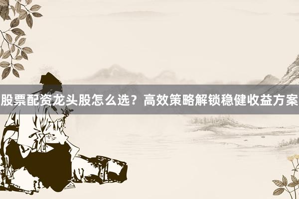 股票配资龙头股怎么选？高效策略解锁稳健收益方案