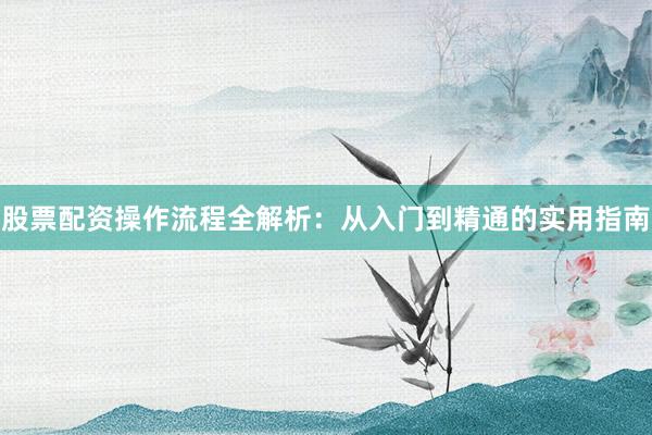 股票配资操作流程全解析：从入门到精通的实用指南