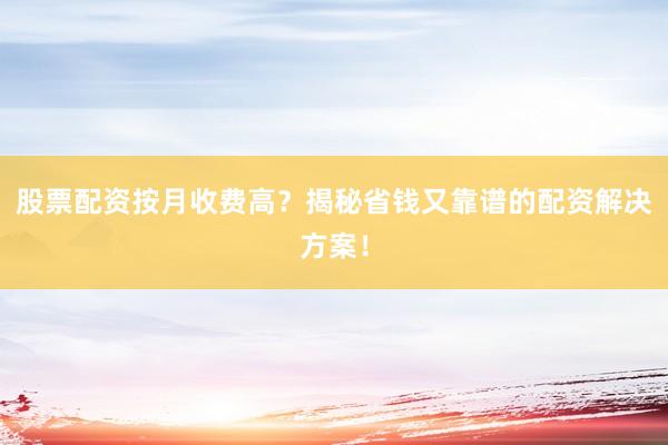 股票配资按月收费高？揭秘省钱又靠谱的配资解决方案！