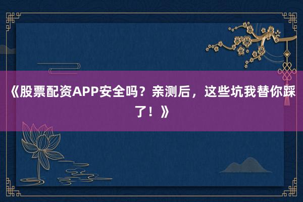 《股票配资APP安全吗？亲测后，这些坑我替你踩了！》