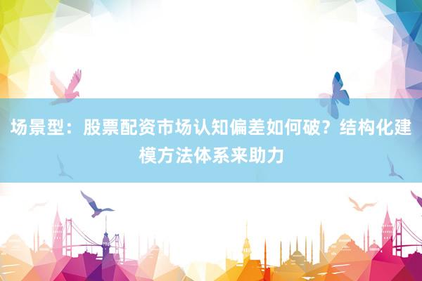场景型：股票配资市场认知偏差如何破？结构化建模方法体系来助力