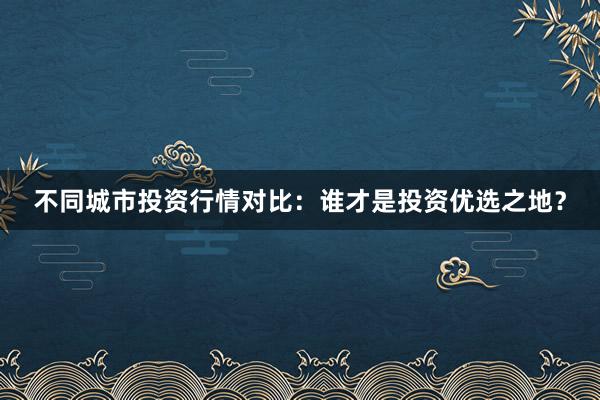 不同城市投资行情对比：谁才是投资优选之地？