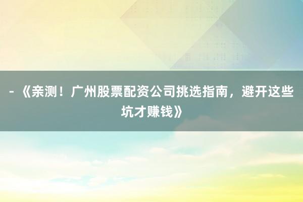 - 《亲测！广州股票配资公司挑选指南，避开这些坑才赚钱》