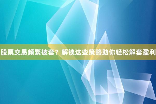 股票交易频繁被套？解锁这些策略助你轻松解套盈利