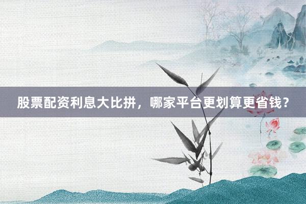 股票配资利息大比拼，哪家平台更划算更省钱？