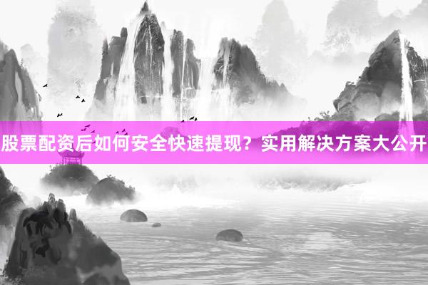 股票配资后如何安全快速提现？实用解决方案大公开