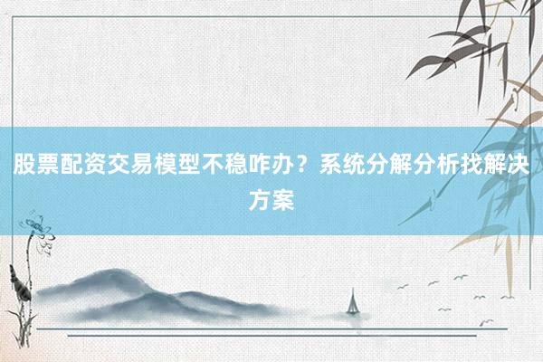 股票配资交易模型不稳咋办？系统分解分析找解决方案