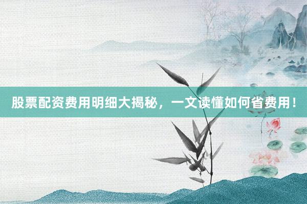 股票配资费用明细大揭秘，一文读懂如何省费用！