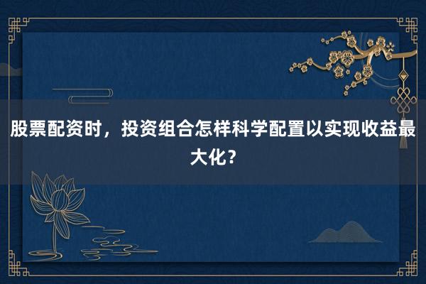 股票配资时，投资组合怎样科学配置以实现收益最大化？