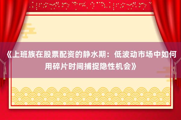 《上班族在股票配资的静水期：低波动市场中如何用碎片时间捕捉隐性机会》
