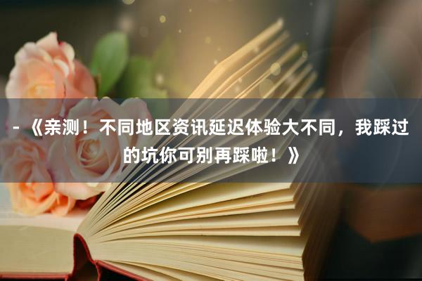 - 《亲测！不同地区资讯延迟体验大不同，我踩过的坑你可别再踩啦！》