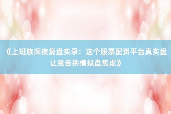 《上班族深夜复盘实录：这个股票配资平台真实盘让我告别模拟盘焦虑》