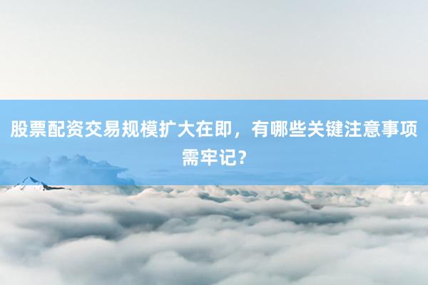 股票配资交易规模扩大在即，有哪些关键注意事项需牢记？