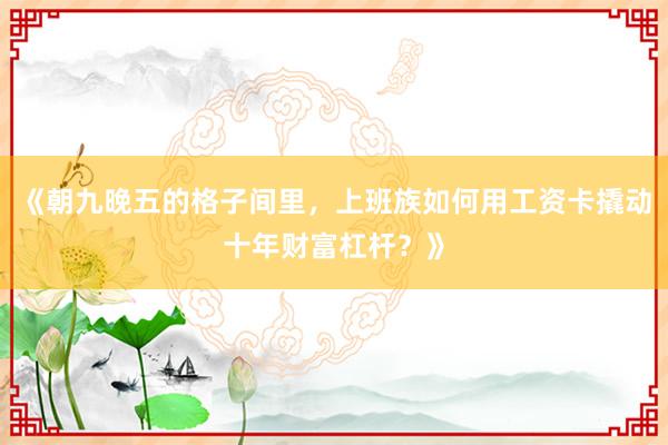《朝九晚五的格子间里，上班族如何用工资卡撬动十年财富杠杆？》