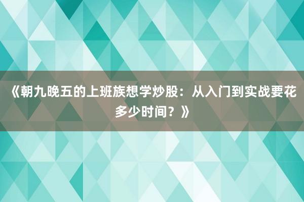 《朝九晚五的上班族想学炒股：从入门到实战要花多少时间？》