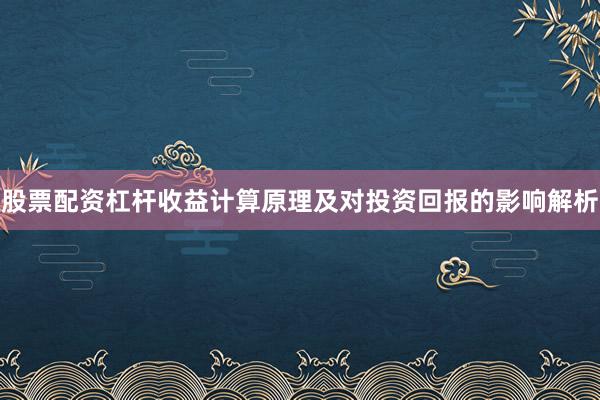股票配资杠杆收益计算原理及对投资回报的影响解析