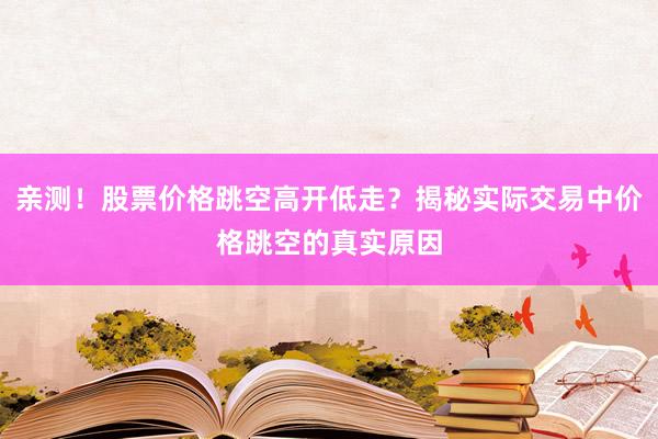 亲测！股票价格跳空高开低走？揭秘实际交易中价格跳空的真实原因