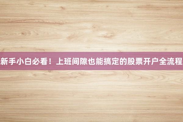 新手小白必看！上班间隙也能搞定的股票开户全流程