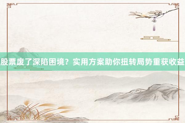股票废了深陷困境？实用方案助你扭转局势重获收益