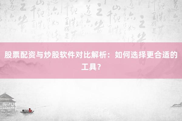 股票配资与炒股软件对比解析：如何选择更合适的工具？