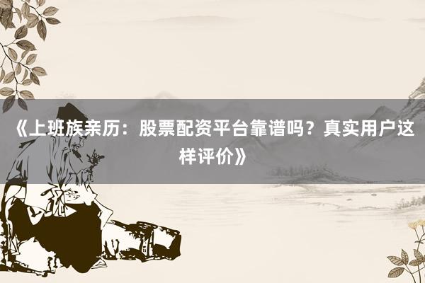《上班族亲历：股票配资平台靠谱吗？真实用户这样评价》