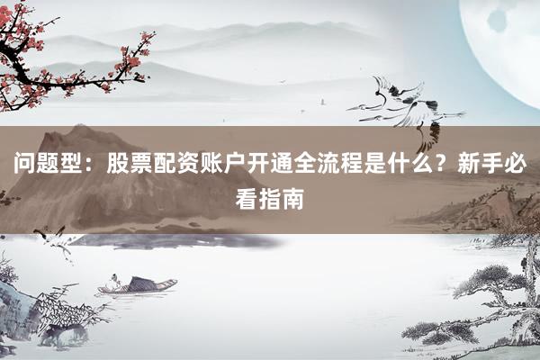 问题型：股票配资账户开通全流程是什么？新手必看指南