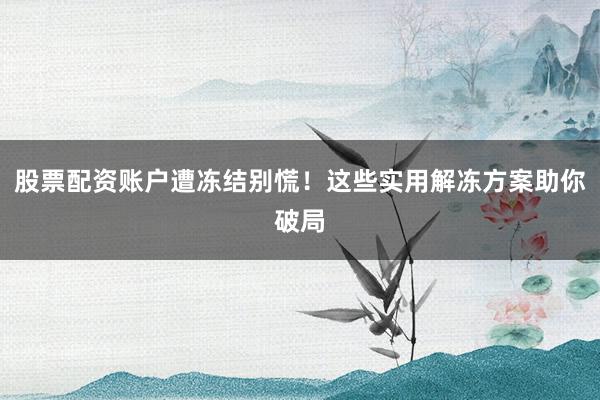 股票配资账户遭冻结别慌！这些实用解冻方案助你破局