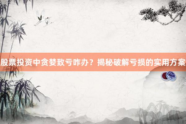 股票投资中贪婪致亏咋办？揭秘破解亏损的实用方案