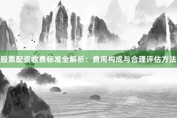 股票配资收费标准全解析：费用构成与合理评估方法