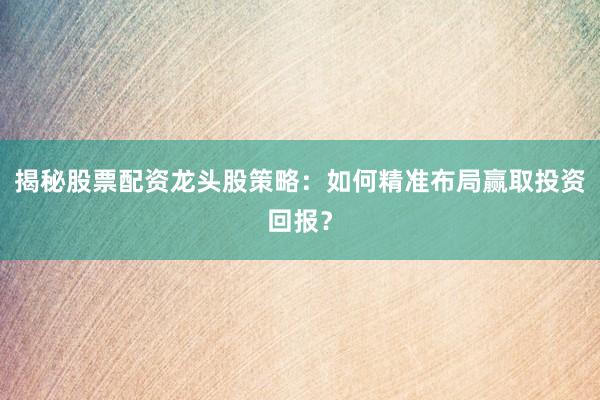 揭秘股票配资龙头股策略：如何精准布局赢取投资回报？