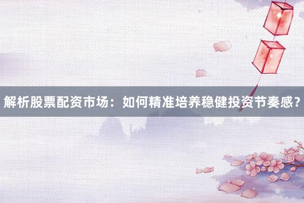解析股票配资市场：如何精准培养稳健投资节奏感？