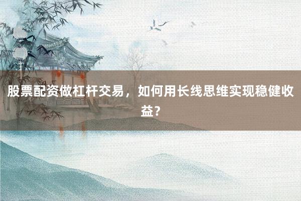 股票配资做杠杆交易，如何用长线思维实现稳健收益？