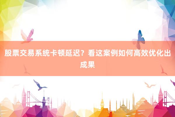 股票交易系统卡顿延迟？看这案例如何高效优化出成果
