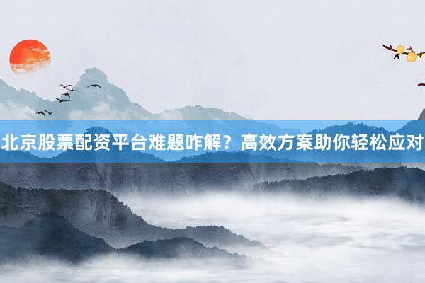北京股票配资平台难题咋解？高效方案助你轻松应对