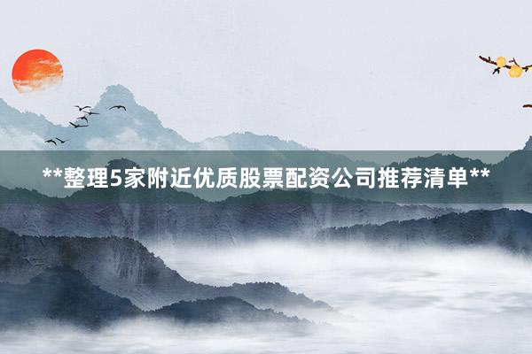 **整理5家附近优质股票配资公司推荐清单**