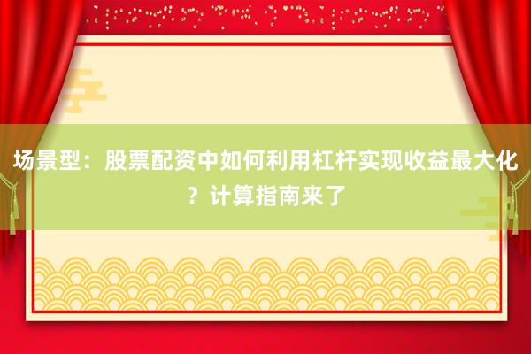 场景型：股票配资中如何利用杠杆实现收益最大化？计算指南来了