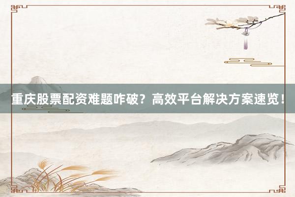 重庆股票配资难题咋破？高效平台解决方案速览！