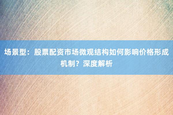 场景型：股票配资市场微观结构如何影响价格形成机制？深度解析