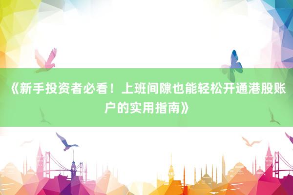 《新手投资者必看！上班间隙也能轻松开通港股账户的实用指南》