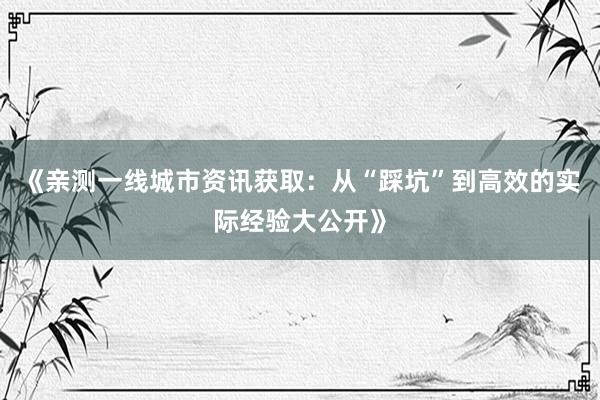 《亲测一线城市资讯获取：从“踩坑”到高效的实际经验大公开》