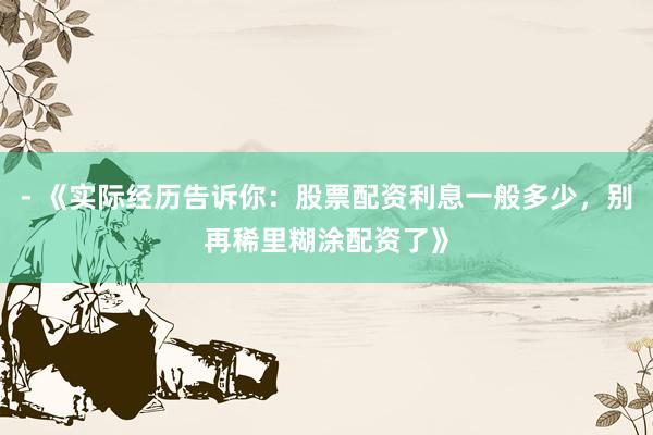 - 《实际经历告诉你：股票配资利息一般多少，别再稀里糊涂配资了》