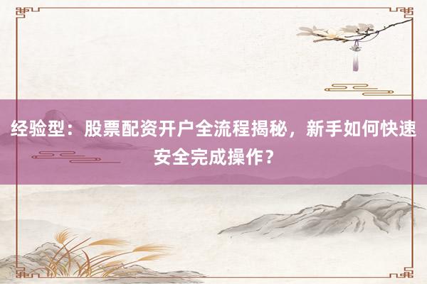 经验型：股票配资开户全流程揭秘，新手如何快速安全完成操作？