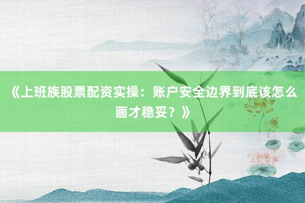《上班族股票配资实操：账户安全边界到底该怎么画才稳妥？》