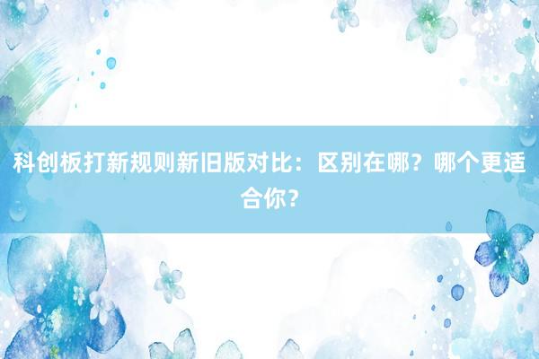 科创板打新规则新旧版对比:区别在哪?哪个更适合你?