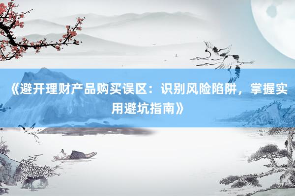 《避开理财产品购买误区:识别风险陷阱,掌握实用避坑指南》